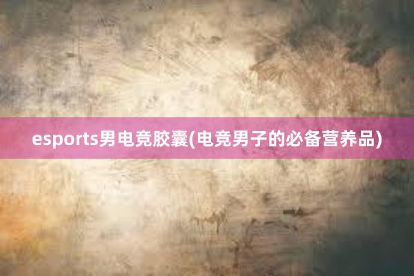 esports男电竞胶囊(电竞男子的必备营养品)