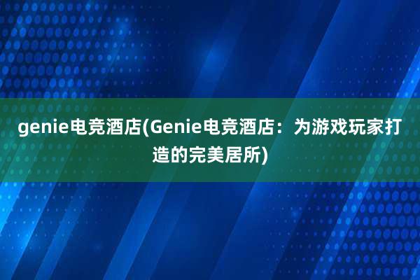 genie电竞酒店(Genie电竞酒店：为游戏玩家打造的完美居所)