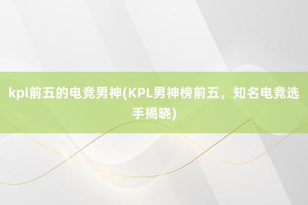 kpl前五的电竞男神(KPL男神榜前五，知名电竞选手揭晓)