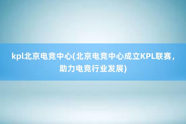 kpl北京电竞中心(北京电竞中心成立KPL联赛，助力电竞行业发展)