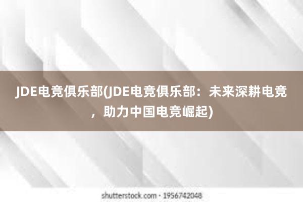 JDE电竞俱乐部(JDE电竞俱乐部：未来深耕电竞，助力中国电竞崛起)