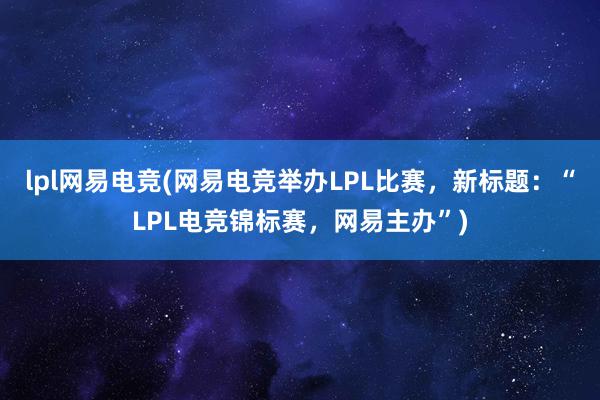 lpl网易电竞(网易电竞举办LPL比赛，新标题：“LPL电竞锦标赛，网易主办”)