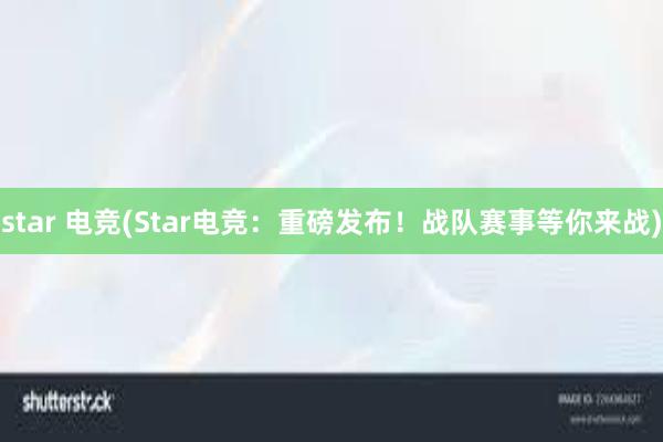 star 电竞(Star电竞：重磅发布！战队赛事等你来战)