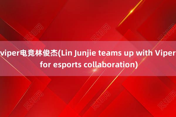 viper电竞林俊杰(Lin Junjie teams up with Viper for esports collaboration)