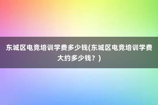 东城区电竞培训学费多少钱(东城区电竞培训学费大约多少钱？)