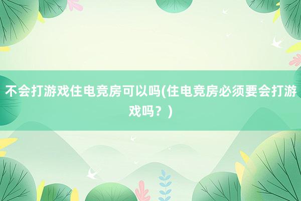 不会打游戏住电竞房可以吗(住电竞房必须要会打游戏吗？)