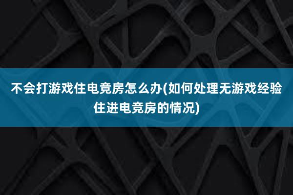 不会打游戏住电竞房怎么办(如何处理无游戏经验住进电竞房的情况)