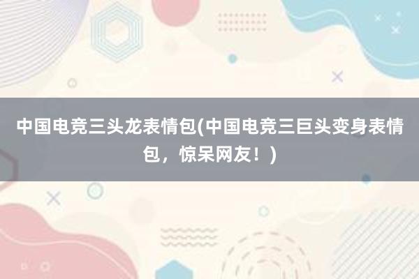 中国电竞三头龙表情包(中国电竞三巨头变身表情包，惊呆网友！)