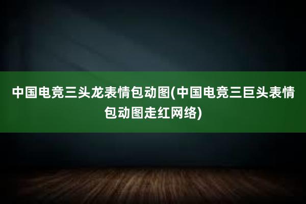 中国电竞三头龙表情包动图(中国电竞三巨头表情包动图走红网络)