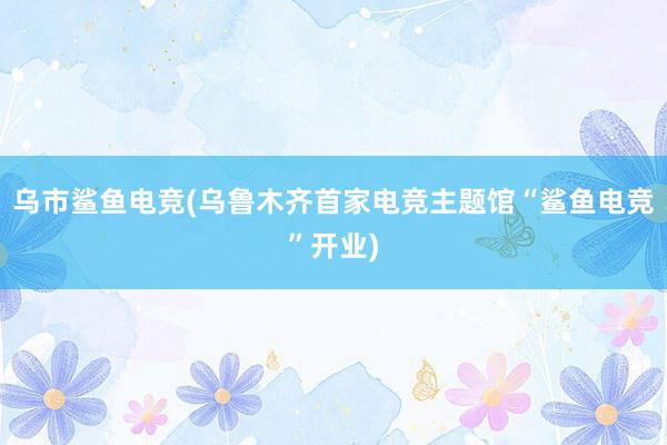 乌市鲨鱼电竞(乌鲁木齐首家电竞主题馆“鲨鱼电竞”开业)