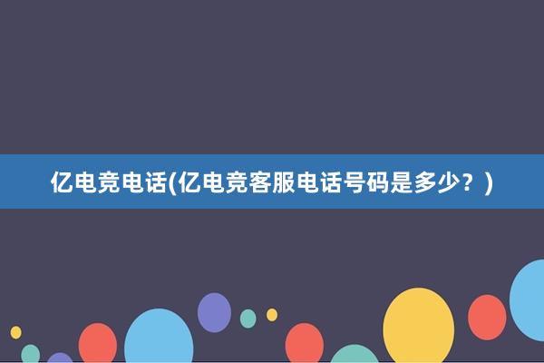 亿电竞电话(亿电竞客服电话号码是多少？)