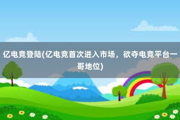 亿电竞登陆(亿电竞首次进入市场，欲夺电竞平台一哥地位)