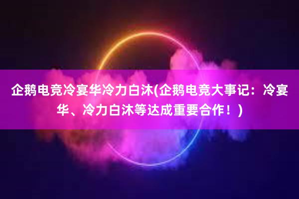 企鹅电竞冷宴华冷力白沐(企鹅电竞大事记：冷宴华、冷力白沐等达成重要合作！)