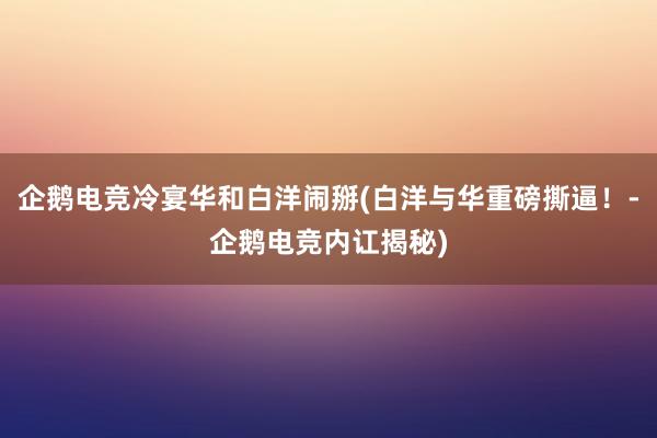 企鹅电竞冷宴华和白洋闹掰(白洋与华重磅撕逼！-企鹅电竞内讧揭秘)