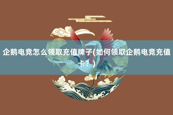 企鹅电竞怎么领取充值牌子(如何领取企鹅电竞充值卡？)