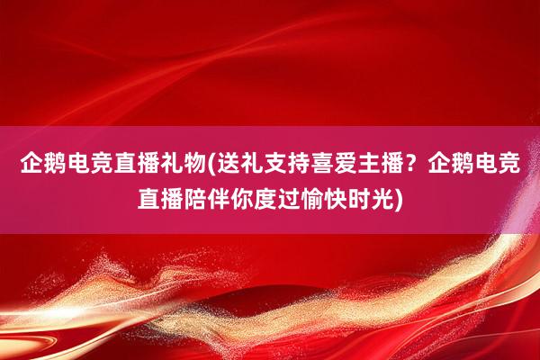 企鹅电竞直播礼物(送礼支持喜爱主播？企鹅电竞直播陪伴你度过愉快时光)