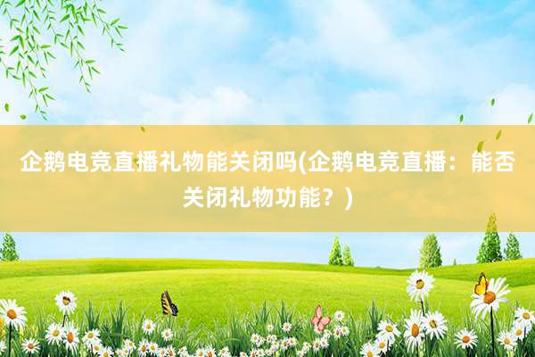 企鹅电竞直播礼物能关闭吗(企鹅电竞直播：能否关闭礼物功能？)