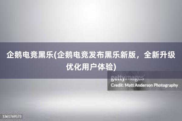 企鹅电竞黑乐(企鹅电竞发布黑乐新版，全新升级优化用户体验)