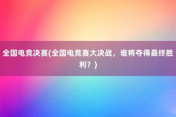 全国电竞决赛(全国电竞赛大决战，谁将夺得最终胜利？)