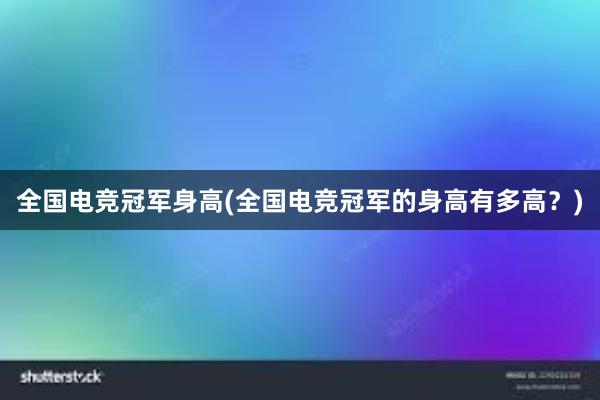 全国电竞冠军身高(全国电竞冠军的身高有多高？)