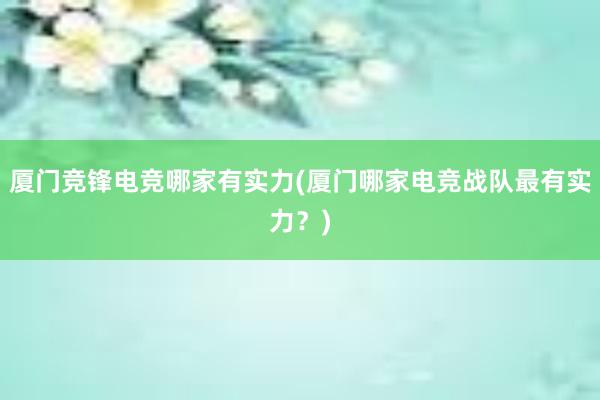 厦门竞锋电竞哪家有实力(厦门哪家电竞战队最有实力？)