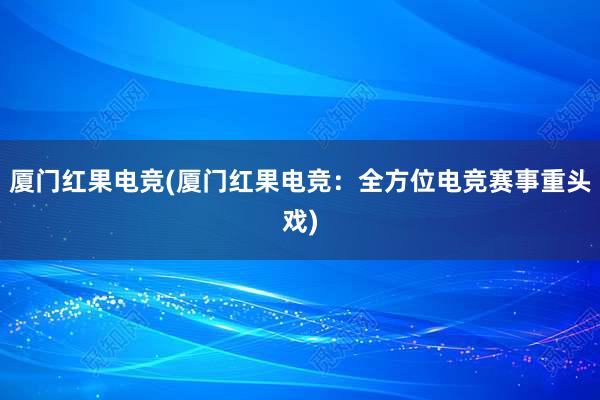 厦门红果电竞(厦门红果电竞：全方位电竞赛事重头戏)