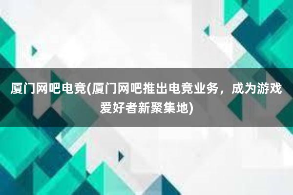 厦门网吧电竞(厦门网吧推出电竞业务，成为游戏爱好者新聚集地)