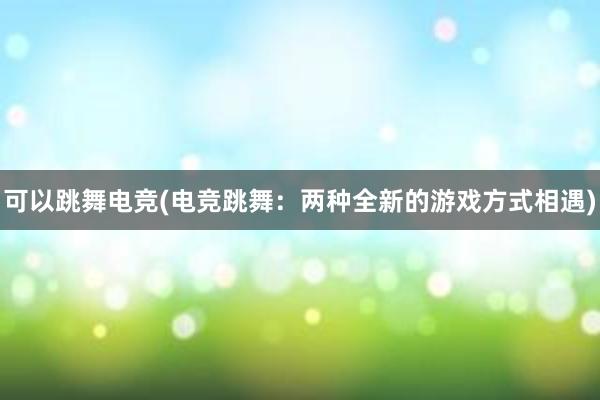 可以跳舞电竞(电竞跳舞：两种全新的游戏方式相遇)