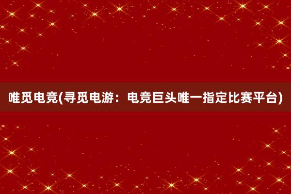 唯觅电竞(寻觅电游：电竞巨头唯一指定比赛平台)