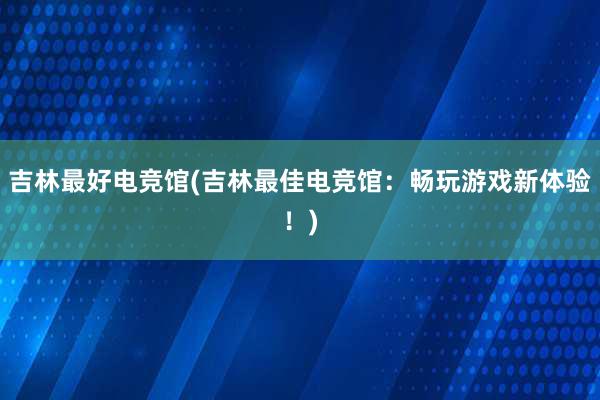 吉林最好电竞馆(吉林最佳电竞馆：畅玩游戏新体验！)