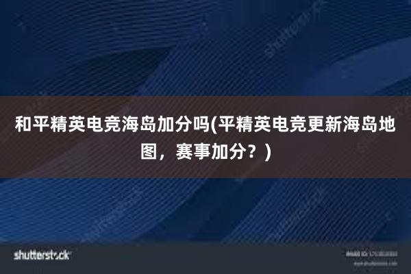 和平精英电竞海岛加分吗(平精英电竞更新海岛地图，赛事加分？)