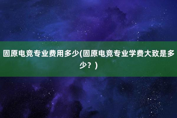 固原电竞专业费用多少(固原电竞专业学费大致是多少？)