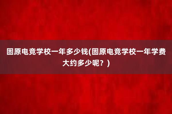 固原电竞学校一年多少钱(固原电竞学校一年学费大约多少呢？)