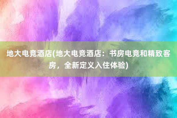 地大电竞酒店(地大电竞酒店：书房电竞和精致客房，全新定义入住体验)