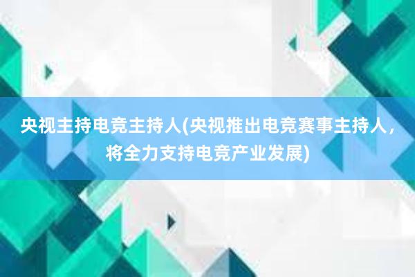 央视主持电竞主持人(央视推出电竞赛事主持人，将全力支持电竞产业发展)