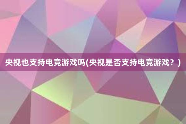 央视也支持电竞游戏吗(央视是否支持电竞游戏？)