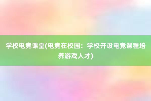 学校电竞课堂(电竞在校园：学校开设电竞课程培养游戏人才)