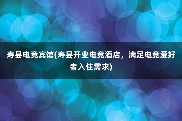 寿县电竞宾馆(寿县开业电竞酒店，满足电竞爱好者入住需求)