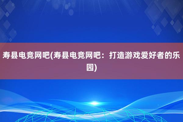 寿县电竞网吧(寿县电竞网吧：打造游戏爱好者的乐园)