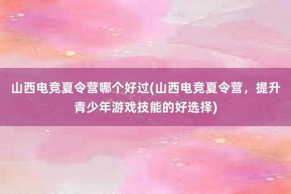 山西电竞夏令营哪个好过(山西电竞夏令营，提升青少年游戏技能的好选择)