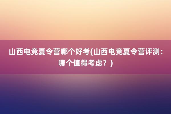 山西电竞夏令营哪个好考(山西电竞夏令营评测：哪个值得考虑？)