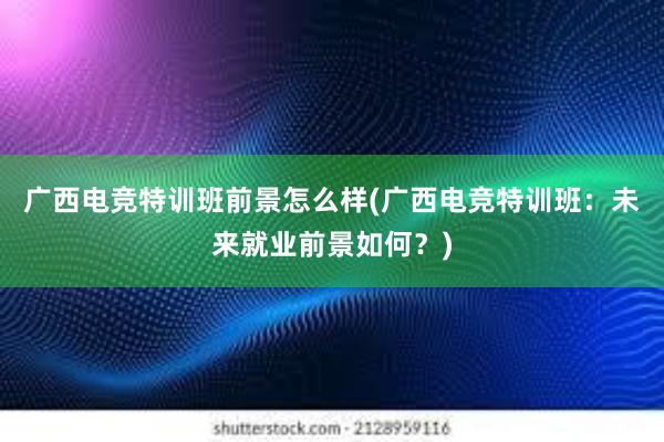 广西电竞特训班前景怎么样(广西电竞特训班：未来就业前景如何？)