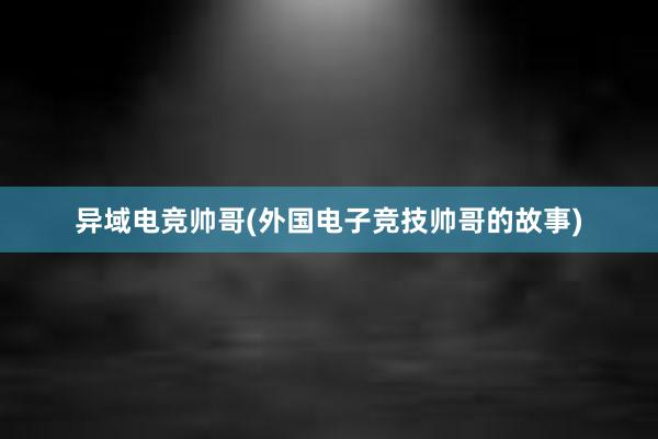 异域电竞帅哥(外国电子竞技帅哥的故事)