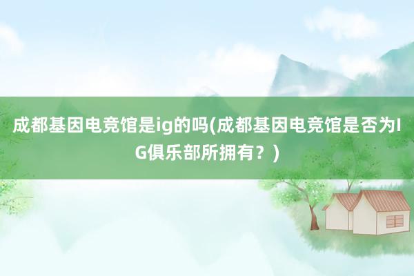 成都基因电竞馆是ig的吗(成都基因电竞馆是否为IG俱乐部所拥有？)