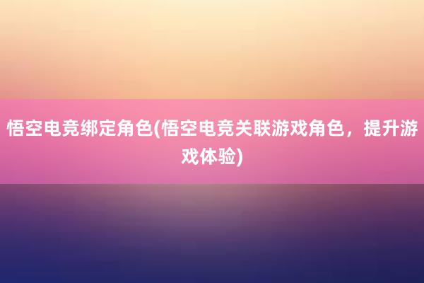 悟空电竞绑定角色(悟空电竞关联游戏角色，提升游戏体验)