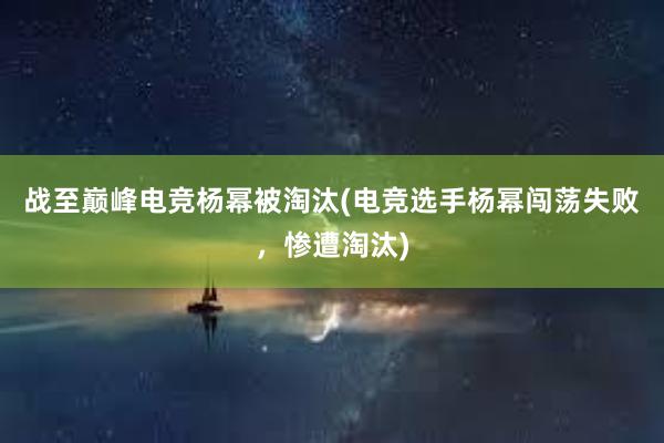 战至巅峰电竞杨幂被淘汰(电竞选手杨幂闯荡失败，惨遭淘汰)