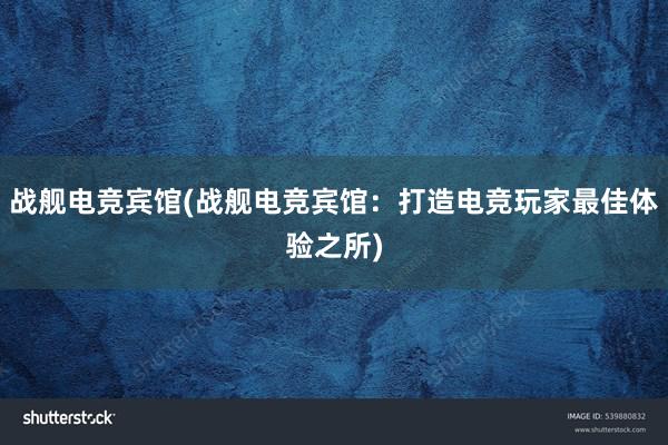 战舰电竞宾馆(战舰电竞宾馆：打造电竞玩家最佳体验之所)