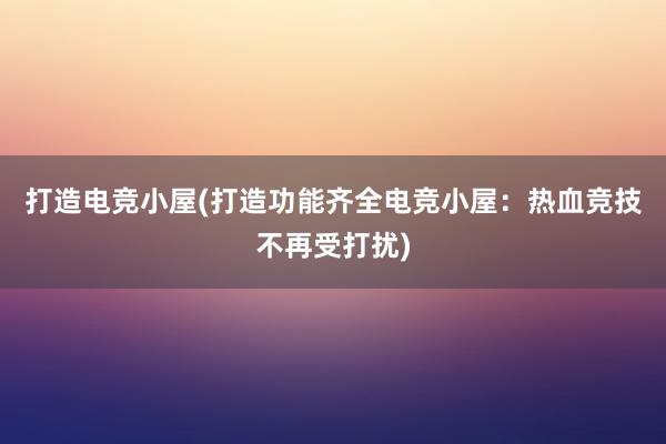 打造电竞小屋(打造功能齐全电竞小屋：热血竞技不再受打扰)