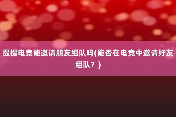 提提电竞能邀请朋友组队吗(能否在电竞中邀请好友组队？)