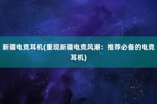 新疆电竞耳机(重现新疆电竞风潮：推荐必备的电竞耳机)